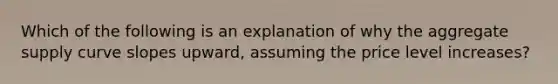 Which of the following is an explanation of why the aggregate supply curve slopes upward, assuming the price level increases?