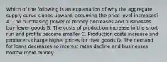 Which of the following is an explanation of why the aggregate supply curve slopes upward, assuming the price level increases? A. The purchasing power of money decreases and businesses buy fewer goods B. The costs of production increase in the short run and profits become smaller C. Production costs increase and producers charge higher prices for their goods D. The demand for loans decreases so interest rates decline and businesses borrow more money