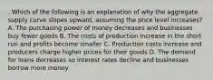 . Which of the following is an explanation of why the aggregate supply curve slopes upward, assuming the price level increases? A. The purchasing power of money decreases and businesses buy fewer goods B. The costs of production increase in the short run and profits become smaller C. Production costs increase and producers charge higher prices for their goods D. The demand for loans decreases so interest rates decline and businesses borrow more money