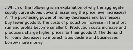 . Which of the following is an explanation of why the aggregate supply curve slopes upward, assuming the price level increases? A. The purchasing power of money decreases and businesses buy fewer goods B. The costs of production increase in the short run and profits become smaller C. Production costs increase and producers charge higher prices for their goods D. The demand for loans decreases so interest rates decline and businesses borrow more money