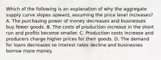 Which of the following is an explanation of why the aggregate supply curve slopes upward, assuming the price level increases? A. The purchasing power of money decreases and businesses buy fewer goods. B. The costs of production increase in the short run and profits become smaller. C. Production costs increase and producers charge higher prices for their goods. D. The demand for loans decreases so interest rates decline and businesses borrow more money.