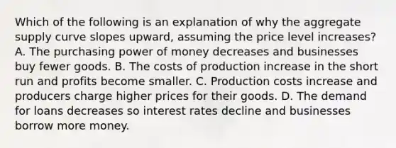 Which of the following is an explanation of why the aggregate supply curve slopes upward, assuming the price level increases? A. The purchasing power of money decreases and businesses buy fewer goods. B. The costs of production increase in the short run and profits become smaller. C. Production costs increase and producers charge higher prices for their goods. D. The demand for loans decreases so interest rates decline and businesses borrow more money.