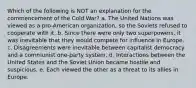 Which of the following is NOT an explanation for the commencement of the Cold War? a. The United Nations was viewed as a pro-American organization, so the Soviets refused to cooperate with it. b. Since there were only two superpowers, it was inevitable that they would compete for influence in Europe. c. Disagreements were inevitable between capitalist democracy and a communist one-party system. d. Interactions between the United States and the Soviet Union became hostile and suspicious. e. Each viewed the other as a threat to its allies in Europe.