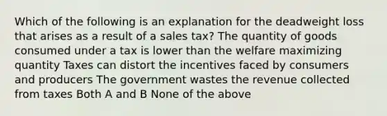 Which of the following is an explanation for the deadweight loss that arises as a result of a sales tax? The quantity of goods consumed under a tax is lower than the welfare maximizing quantity Taxes can distort the incentives faced by consumers and producers The government wastes the revenue collected from taxes Both A and B None of the above