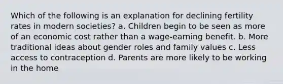 Which of the following is an explanation for declining fertility rates in modern societies? a. Children begin to be seen as more of an economic cost rather than a wage-earning benefit. b. More traditional ideas about gender roles and family values c. Less access to contraception d. Parents are more likely to be working in the home