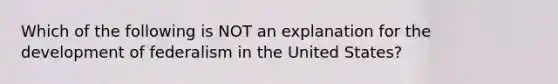 Which of the following is NOT an explanation for the development of federalism in the United States?