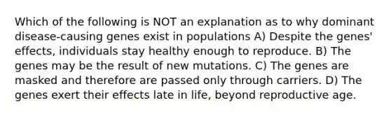 Which of the following is NOT an explanation as to why dominant disease-causing genes exist in populations A) Despite the genes' effects, individuals stay healthy enough to reproduce. B) The genes may be the result of new mutations. C) The genes are masked and therefore are passed only through carriers. D) The genes exert their effects late in life, beyond reproductive age.