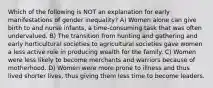 Which of the following is NOT an explanation for early manifestations of gender inequality? A) Women alone can give birth to and nurse infants, a time-consuming task that was often undervalued. B) The transition from hunting and gathering and early horticultural societies to agricultural societies gave women a less active role in producing wealth for the family. C) Women were less likely to become merchants and warriors because of motherhood. D) Women were more prone to illness and thus lived shorter lives, thus giving them less time to become leaders.