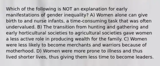 Which of the following is NOT an explanation for early manifestations of gender inequality? A) Women alone can give birth to and nurse infants, a time-consuming task that was often undervalued. B) The transition from hunting and gathering and early horticultural societies to agricultural societies gave women a less active role in producing wealth for the family. C) Women were less likely to become merchants and warriors because of motherhood. D) Women were more prone to illness and thus lived shorter lives, thus giving them less time to become leaders.