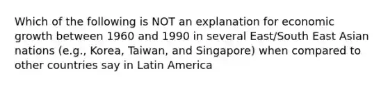 Which of the following is NOT an explanation for economic growth between 1960 and 1990 in several East/South East Asian nations (e.g., Korea, Taiwan, and Singapore) when compared to other countries say in Latin America