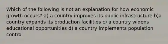 Which of the following is not an explanation for how economic growth​ occurs? a) a country improves its public infrastructure b)a country expands its production facilities c) a country widens educational opportunities d) a country implements population control