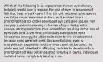 Which of the following is an explanation that an evolutionary biologist would give to explain the loss of eyes in a species of fish that lives in dark caves? The fish did not need to be able to see in the caves because it is dark, so it evolved into a phenotype that no longer developed eye cells and tissues. Fish carrying mutations causing reduction of eyes had greater survival and reproduction than normal fish resulting in the loss of eyes over time. Over time, individuals transported more kilocalories (energy) to other traits than to eye development because eyes were not used. Because building eyes is energetically expensive, and the eyes could not be used, the allele was not inherited in offspring. In order to develop into a phenotype that was better adapted to living in caves, individuals mutated forms completely lacking eyes.