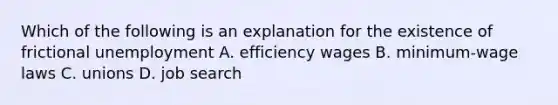 Which of the following is an explanation for the existence of frictional unemployment A. efficiency wages B. minimum-wage laws C. unions D. job search