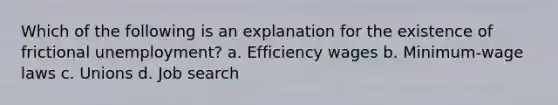 Which of the following is an explanation for the existence of frictional unemployment? a. Efficiency wages b. Minimum-wage laws c. Unions d. Job search