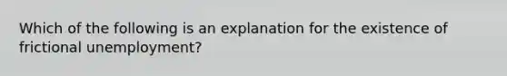 Which of the following is an explanation for the existence of frictional unemployment?