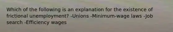 Which of the following is an explanation for the existence of frictional unemployment? -Unions -Minimum-wage laws -Job search -Efficiency wages