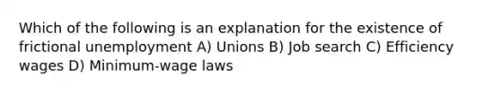 Which of the following is an explanation for the existence of frictional unemployment A) Unions B) Job search C) Efficiency wages D) Minimum-wage laws