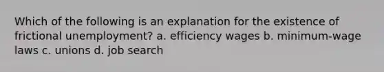 Which of the following is an explanation for the existence of frictional unemployment? a. efficiency wages b. minimum‐wage laws c. unions d. job search