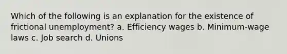 Which of the following is an explanation for the existence of frictional unemployment? a. Efficiency wages b. Minimum-wage laws c. Job search d. Unions