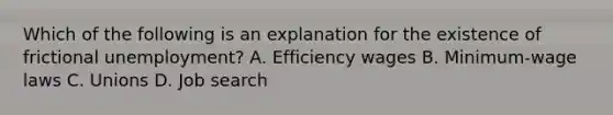 Which of the following is an explanation for the existence of frictional unemployment? A. Efficiency wages B. Minimum-wage laws C. Unions D. Job search