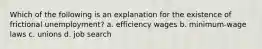 Which of the following is an explanation for the existence of frictional unemployment? a. efficiency wages b. minimum-wage laws c. unions d. job search