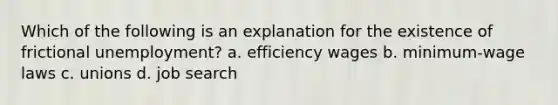 Which of the following is an explanation for the existence of frictional unemployment? a. efficiency wages b. minimum-wage laws c. unions d. job search