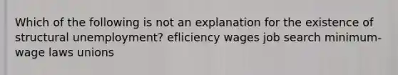 Which of the following is not an explanation for the existence of structural unemployment? efliciency wages job search minimum-wage laws unions