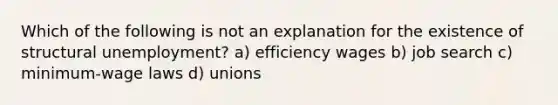 Which of the following is not an explanation for the existence of structural unemployment? a) efficiency wages b) job search c) minimum-wage laws d) unions