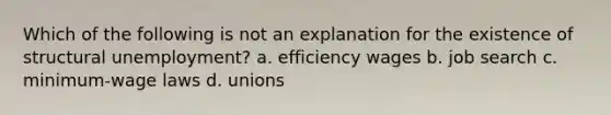 Which of the following is not an explanation for the existence of structural unemployment? a. efficiency wages b. job search c. minimum-wage laws d. unions