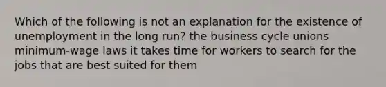 Which of the following is not an explanation for the existence of unemployment in the long run? the business cycle unions minimum-wage laws it takes time for workers to search for the jobs that are best suited for them