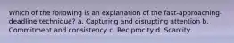 Which of the following is an explanation of the fast-approaching-deadline technique? a. Capturing and disrupting attention b. Commitment and consistency c. Reciprocity d. Scarcity