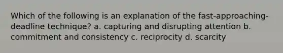 Which of the following is an explanation of the fast-approaching-deadline technique? a. capturing and disrupting attention b. commitment and consistency c. reciprocity d. scarcity