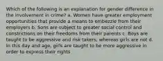 Which of the following is an explanation for gender difference in the involvement in crime? a. Women have greater employment opportunities that provide a means to embezzle from their employers b. Sons are subject to greater social control and constrictions on their freedoms from their parents c. Boys are taught to be aggressive and risk takers, whereas girls are not d. In this day and age, girls are taught to be more aggressive in order to express their rights