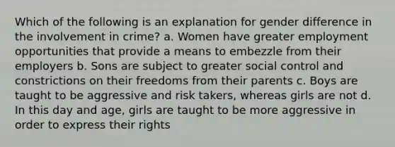 Which of the following is an explanation for gender difference in the involvement in crime? a. Women have greater employment opportunities that provide a means to embezzle from their employers b. Sons are subject to greater social control and constrictions on their freedoms from their parents c. Boys are taught to be aggressive and risk takers, whereas girls are not d. In this day and age, girls are taught to be more aggressive in order to express their rights