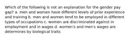 Which of the following is not an explanation for the gender pay gap? a. men and women have different levels of prior experience and training b. men and women tend to be employed in different types of occupations c. women are discriminated against in employment and in wages d. women's and men's wages are determines by biological traits