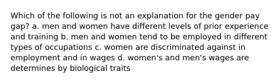 Which of the following is not an explanation for the gender pay gap? a. men and women have different levels of prior experience and training b. men and women tend to be employed in different types of occupations c. women are discriminated against in employment and in wages d. women's and men's wages are determines by biological traits