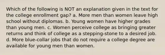 Which of the following is NOT an explanation given in the text for the college enrollment gap? a. More men than women leave high school without diplomas. b. Young women have higher grades than young men. c. Women perceive college as bringing greater returns and think of college as a stepping-stone to a desired job. d. More blue-collar jobs that do not require a college degree are available for young men than women.