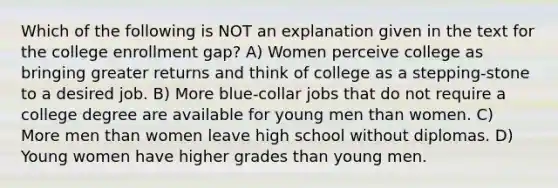 Which of the following is NOT an explanation given in the text for the college enrollment gap? A) Women perceive college as bringing greater returns and think of college as a stepping-stone to a desired job. B) More blue-collar jobs that do not require a college degree are available for young men than women. C) More men than women leave high school without diplomas. D) Young women have higher grades than young men.