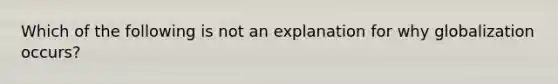 Which of the following is not an explanation for why globalization occurs?