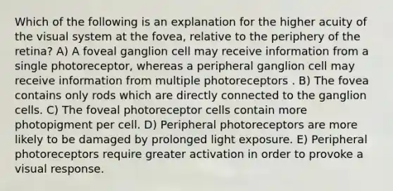 Which of the following is an explanation for the higher acuity of the visual system at the fovea, relative to the periphery of the retina? A) A foveal ganglion cell may receive information from a single photoreceptor, whereas a peripheral ganglion cell may receive information from multiple photoreceptors . B) The fovea contains only rods which are directly connected to the ganglion cells. C) The foveal photoreceptor cells contain more photopigment per cell. D) Peripheral photoreceptors are more likely to be damaged by prolonged light exposure. E) Peripheral photoreceptors require greater activation in order to provoke a visual response.