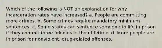 Which of the following is NOT an explanation for why incarceration rates have increased? a. People are committing more crimes. b. Some crimes require mandatory minimum sentences. c. Some states can sentence someone to life in prison if they commit three felonies in their lifetime. d. More people are in prison for nonviolent, drug-related offenses.