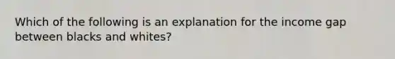 Which of the following is an explanation for the income gap between blacks and whites?