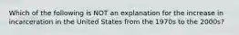 Which of the following is NOT an explanation for the increase in incarceration in the United States from the 1970s to the 2000s?