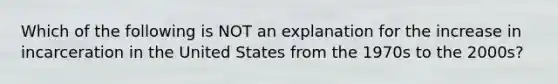 Which of the following is NOT an explanation for the increase in incarceration in the United States from the 1970s to the 2000s?