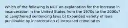 Which of the following is NOT an explanation for the increase in incarceration in the United States from the 1970s to the 2000s? a) Lengthened sentencing laws b) Expanded variety of laws punishable by incarceration c) Increased crime rates