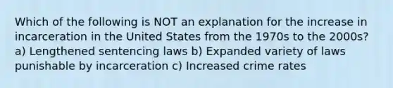 Which of the following is NOT an explanation for the increase in incarceration in the United States from the 1970s to the 2000s? a) Lengthened sentencing laws b) Expanded variety of laws punishable by incarceration c) Increased crime rates