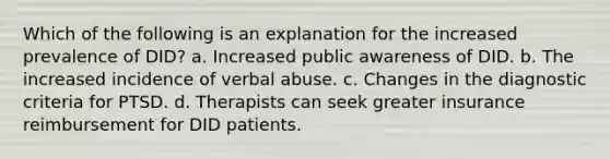 Which of the following is an explanation for the increased prevalence of DID? a. Increased public awareness of DID. b. The increased incidence of verbal abuse. c. Changes in the diagnostic criteria for PTSD. d. Therapists can seek greater insurance reimbursement for DID patients.