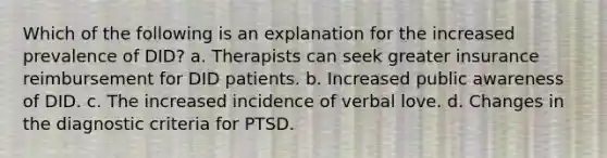 Which of the following is an explanation for the increased prevalence of DID? a. Therapists can seek greater insurance reimbursement for DID patients. b. Increased public awareness of DID. c. The increased incidence of verbal love. d. Changes in the diagnostic criteria for PTSD.