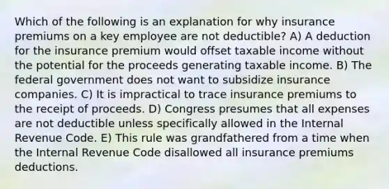 Which of the following is an explanation for why insurance premiums on a key employee are not deductible? A) A deduction for the insurance premium would offset taxable income without the potential for the proceeds generating taxable income. B) The federal government does not want to subsidize insurance companies. C) It is impractical to trace insurance premiums to the receipt of proceeds. D) Congress presumes that all expenses are not deductible unless specifically allowed in the Internal Revenue Code. E) This rule was grandfathered from a time when the Internal Revenue Code disallowed all insurance premiums deductions.