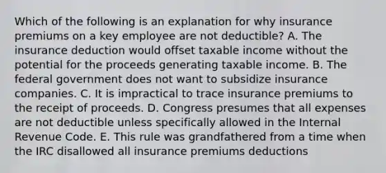 Which of the following is an explanation for why insurance premiums on a key employee are not deductible? A. The insurance deduction would offset taxable income without the potential for the proceeds generating taxable income. B. The federal government does not want to subsidize insurance companies. C. It is impractical to trace insurance premiums to the receipt of proceeds. D. Congress presumes that all expenses are not deductible unless specifically allowed in the Internal Revenue Code. E. This rule was grandfathered from a time when the IRC disallowed all insurance premiums deductions